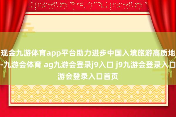 现金九游体育app平台助力进步中国入境旅游高质地发展-九游会体育 ag九游会登录j9入口 j9九游会登录入口首页