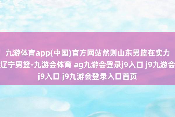 九游体育app(中国)官方网站然则山东男篮在实力方面照旧不如辽宁男篮-九游会体育 ag九游会登录j9入口 j9九游会登录入口首页