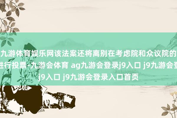 九游体育娱乐网该法案还将离别在考虑院和众议院的合座会议上进行投票-九游会体育 ag九游会登录j9入口 j9九游会登录入口首页