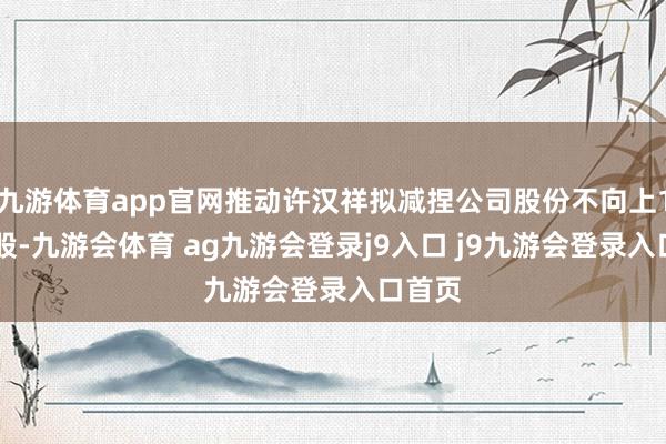 九游体育app官网推动许汉祥拟减捏公司股份不向上176万股-九游会体育 ag九游会登录j9入口 j9九游会登录入口首页