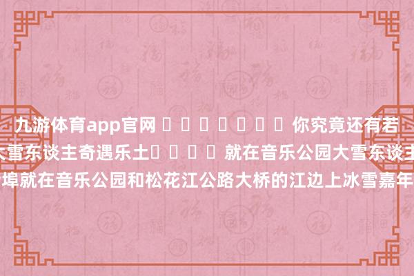 九游体育app官网 ‍‍‍‍‍‍‍你究竟还有若干矿藏~‍‍‍‍第一届大雪东谈主奇遇乐土‍‍‍‍就在音乐公园大雪东谈主背后的江面上雪东谈主船埠就在音乐公园和松花江公路大桥的江边上冰雪嘉年华就在公路大桥和百年老江桥之间的江面上百年航运冰雪欢笑天下就在百年滨洲铁路桥和松浦大桥之间的江面上来吧 走起 起首：哈尔滨新闻网“哈报手机记者”：史敏捷 曹凤艳 苗丽田 灰菜顾此知彼 张晓青 蒋书宽 无缺的 捌加壹 