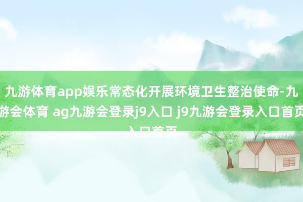 九游体育app娱乐常态化开展环境卫生整治使命-九游会体育 ag九游会登录j9入口 j9九游会登录入口首页