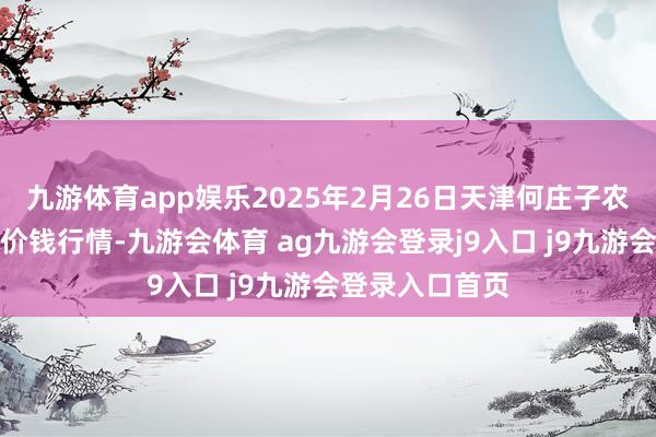 九游体育app娱乐2025年2月26日天津何庄子农产物批发阛阓价钱行情-九游会体育 ag九游会登录j9入口 j9九游会登录入口首页