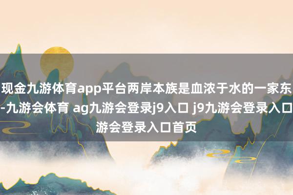 现金九游体育app平台两岸本族是血浓于水的一家东谈主-九游会体育 ag九游会登录j9入口 j9九游会登录入口首页