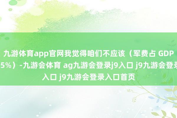 九游体育app官网我觉得咱们不应该（军费占 GDP 比重达到 5%）-九游会体育 ag九游会登录j9入口 j9九游会登录入口首页