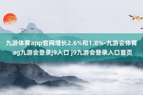 九游体育app官网增长2.6%和1.8%-九游会体育 ag九游会登录j9入口 j9九游会登录入口首页