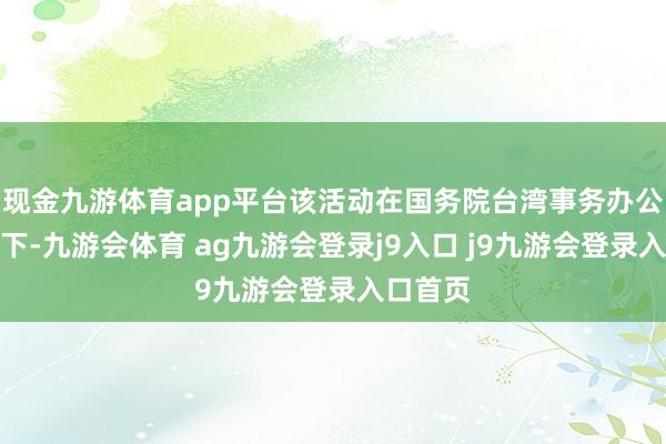 现金九游体育app平台该活动在国务院台湾事务办公室换取下-九游会体育 ag九游会登录j9入口 j9九游会登录入口首页
