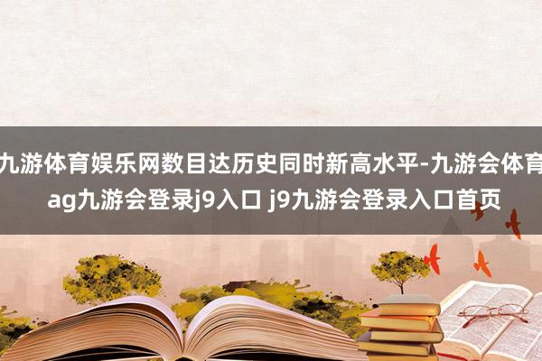 九游体育娱乐网数目达历史同时新高水平-九游会体育 ag九游会登录j9入口 j9九游会登录入口首页