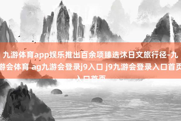 九游体育app娱乐推出百余项臻选沐日文旅行径-九游会体育 ag九游会登录j9入口 j9九游会登录入口首页