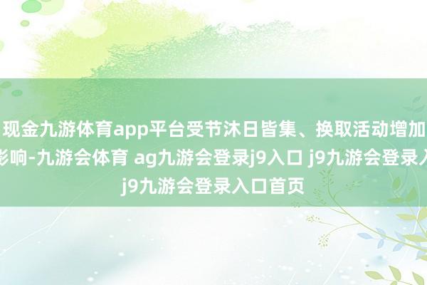 现金九游体育app平台受节沐日皆集、换取活动增加等身分影响-九游会体育 ag九游会登录j9入口 j9九游会登录入口首页