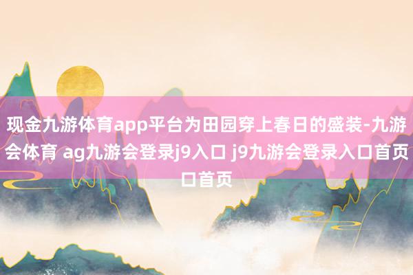现金九游体育app平台为田园穿上春日的盛装-九游会体育 ag九游会登录j9入口 j9九游会登录入口首页