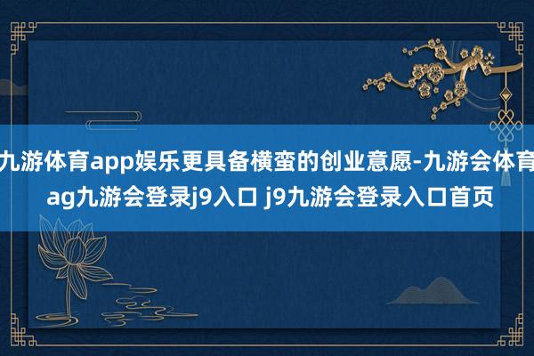 九游体育app娱乐更具备横蛮的创业意愿-九游会体育 ag九游会登录j9入口 j9九游会登录入口首页