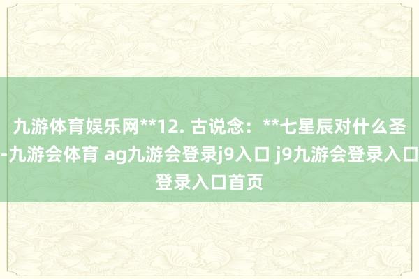 九游体育娱乐网**12. 古说念：**七星辰对什么圣后期-九游会体育 ag九游会登录j9入口 j9九游会登录入口首页