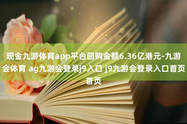 现金九游体育app平台回购金额6.36亿港元-九游会体育 ag九游会登录j9入口 j9九游会登录入口首页