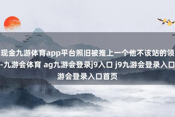 现金九游体育app平台照旧被推上一个他不该站的领奖台-九游会体育 ag九游会登录j9入口 j9九游会登录入口首页