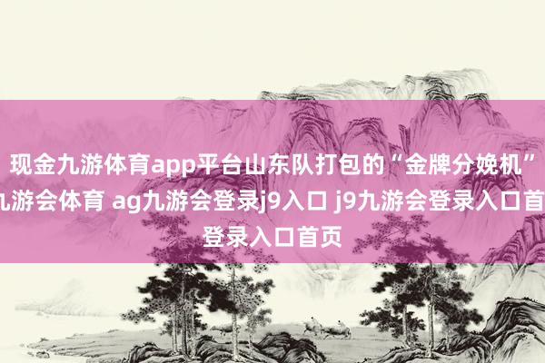现金九游体育app平台山东队打包的“金牌分娩机”-九游会体育 ag九游会登录j9入口 j9九游会登录入口首页
