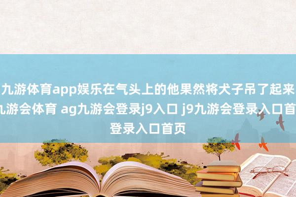 九游体育app娱乐在气头上的他果然将犬子吊了起来-九游会体育 ag九游会登录j9入口 j9九游会登录入口首页