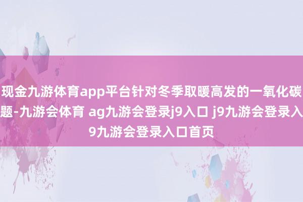 现金九游体育app平台针对冬季取暖高发的一氧化碳中毒问题-九游会体育 ag九游会登录j9入口 j9九游会登录入口首页