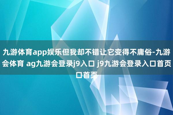 九游体育app娱乐但我却不错让它变得不庸俗-九游会体育 ag九游会登录j9入口 j9九游会登录入口首页