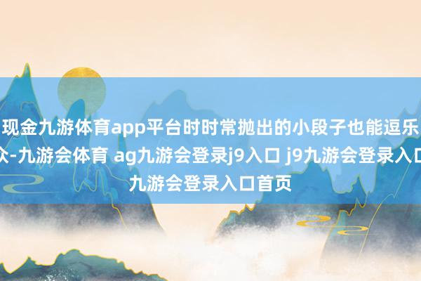 现金九游体育app平台时时常抛出的小段子也能逗乐不雅众-九游会体育 ag九游会登录j9入口 j9九游会登录入口首页