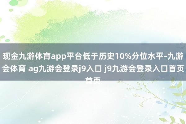 现金九游体育app平台低于历史10%分位水平-九游会体育 ag九游会登录j9入口 j9九游会登录入口首页
