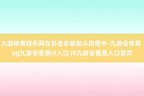 九游体育娱乐网在彭老总被批斗历程中-九游会体育 ag九游会登录j9入口 j9九游会登录入口首页