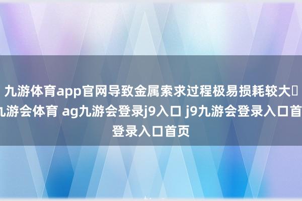 九游体育app官网导致金属索求过程极易损耗较大‌-九游会体育 ag九游会登录j9入口 j9九游会登录入口首页