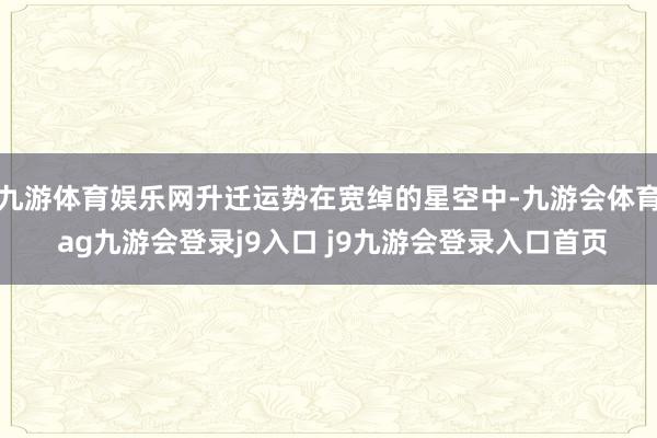 九游体育娱乐网升迁运势在宽绰的星空中-九游会体育 ag九游会登录j9入口 j9九游会登录入口首页