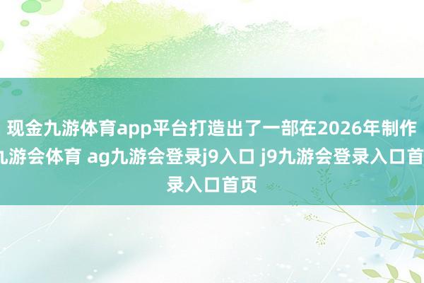 现金九游体育app平台打造出了一部在2026年制作-九游会体育 ag九游会登录j9入口 j9九游会登录入口首页