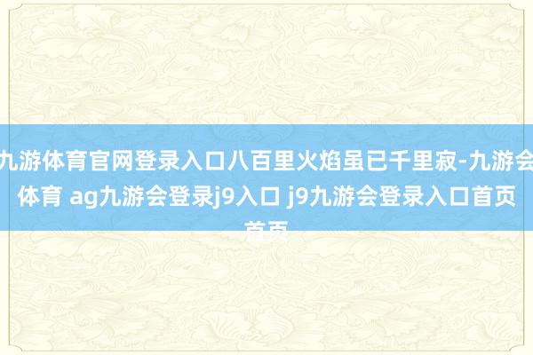 九游体育官网登录入口八百里火焰虽已千里寂-九游会体育 ag九游会登录j9入口 j9九游会登录入口首页