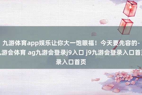 九游体育app娱乐让你大一饱眼福！今天要先容的-九游会体育 ag九游会登录j9入口 j9九游会登录入口首页