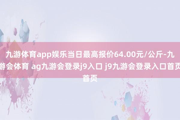 九游体育app娱乐当日最高报价64.00元/公斤-九游会体育 ag九游会登录j9入口 j9九游会登录入口首页