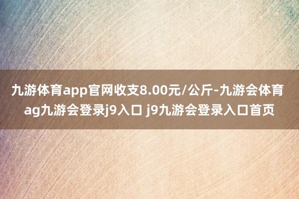 九游体育app官网收支8.00元/公斤-九游会体育 ag九游会登录j9入口 j9九游会登录入口首页