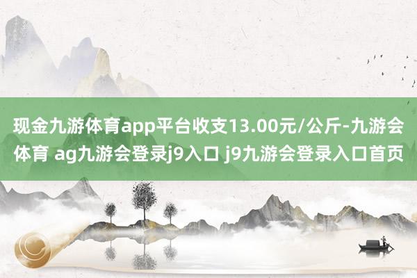 现金九游体育app平台收支13.00元/公斤-九游会体育 ag九游会登录j9入口 j9九游会登录入口首页