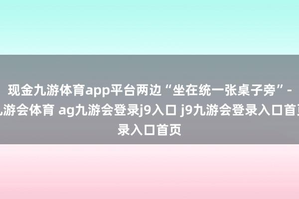 现金九游体育app平台两边“坐在统一张桌子旁”-九游会体育 ag九游会登录j9入口 j9九游会登录入口首页
