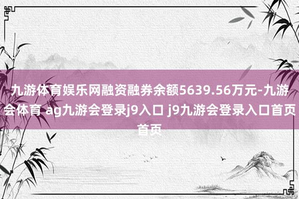 九游体育娱乐网融资融券余额5639.56万元-九游会体育 ag九游会登录j9入口 j9九游会登录入口首页