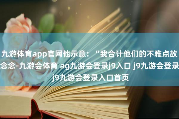 九游体育app官网他示意：“我合计他们的不雅点故意念念意念念-九游会体育 ag九游会登录j9入口 j9九游会登录入口首页
