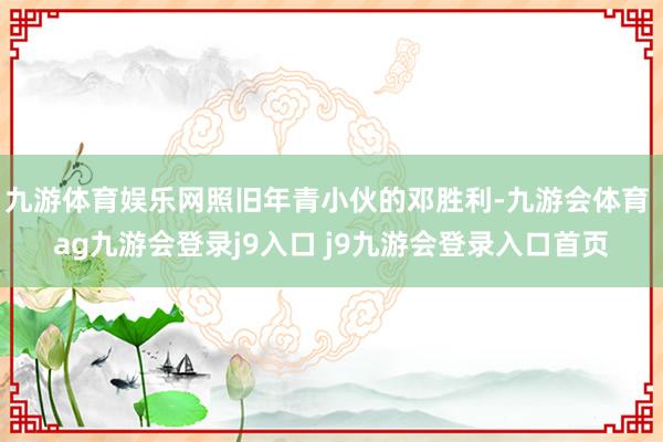 九游体育娱乐网照旧年青小伙的邓胜利-九游会体育 ag九游会登录j9入口 j9九游会登录入口首页