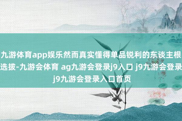 九游体育app娱乐然而真实懂得单品锐利的东谈主根底就不会选拔-九游会体育 ag九游会登录j9入口 j9九游会登录入口首页