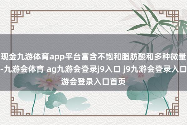 现金九游体育app平台富含不饱和脂肪酸和多种微量元素-九游会体育 ag九游会登录j9入口 j9九游会登录入口首页