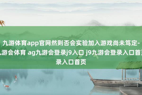 九游体育app官网然则否会实验加入游戏尚未笃定-九游会体育 ag九游会登录j9入口 j9九游会登录入口首页