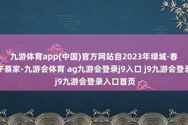 九游体育app(中国)官方网站自2023年绿城·春风晴翠落子蔡家-九游会体育 ag九游会登录j9入口 j9九游会登录入口首页