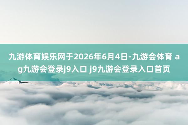 九游体育娱乐网于2026年6月4日-九游会体育 ag九游会登录j9入口 j9九游会登录入口首页