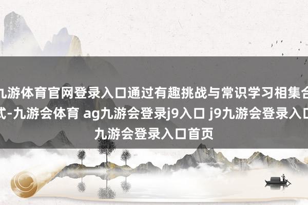 九游体育官网登录入口通过有趣挑战与常识学习相集合的方式-九游会体育 ag九游会登录j9入口 j9九游会登录入口首页