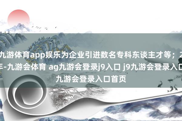 九游体育app娱乐为企业引进数名专科东谈主才等；2024年-九游会体育 ag九游会登录j9入口 j9九游会登录入口首页