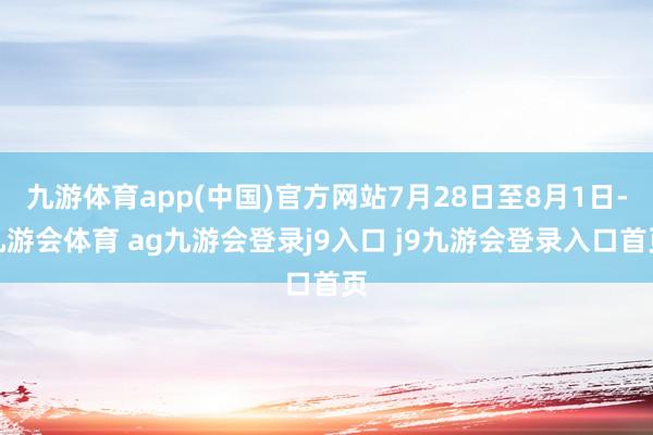 九游体育app(中国)官方网站7月28日至8月1日-九游会体育 ag九游会登录j9入口 j9九游会登录入口首页